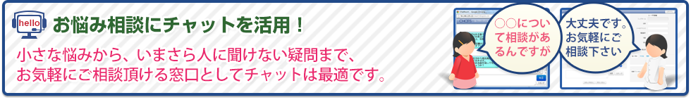 小さな悩みから、いまさら人に聞けない疑問まで、お気軽にご相談頂ける窓口としてチャットは最適です。